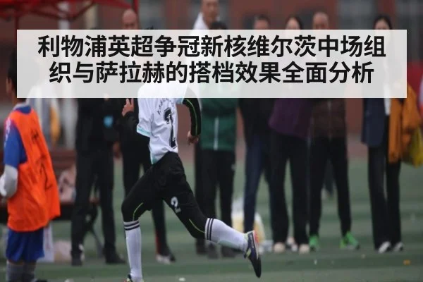 利物浦英超争冠新核维尔茨中场组织与萨拉赫的搭档效果全面分析